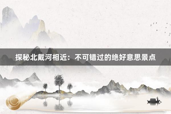 探秘北戴河相近：不可错过的绝好意思景点