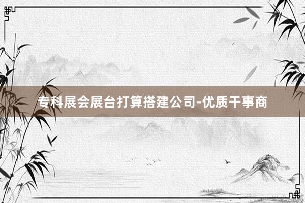 专科展会展台打算搭建公司-优质干事商