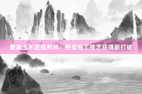 要紧土木匠程判辨：桥梁施工技艺获得新打破